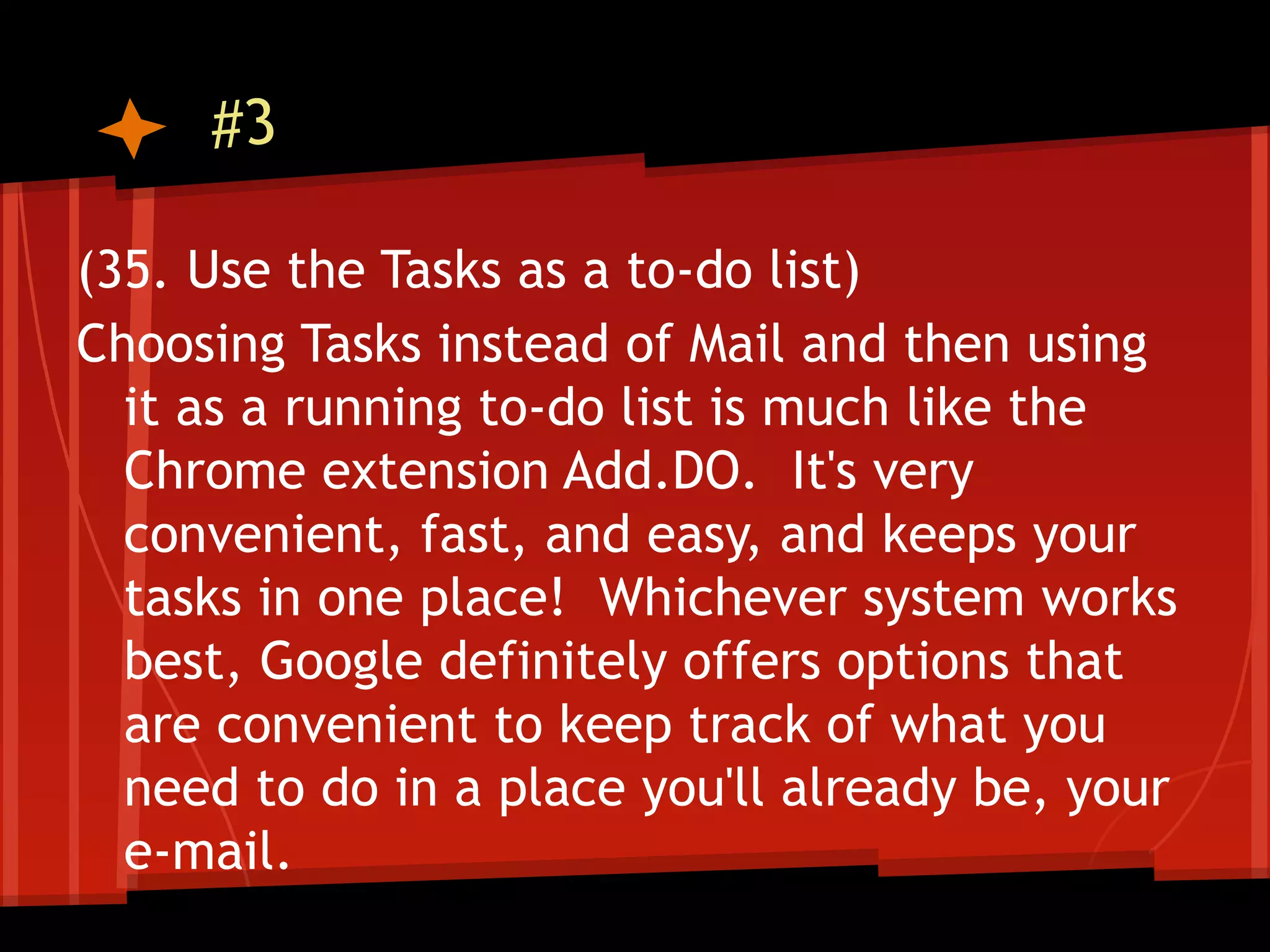#3

(35. Use the Tasks as a to-do list)
Choosing Tasks instead of Mail and then using
  it as a running to-do list is much like the
  Chrome extension Add.DO. It's very
  convenient, fast, and easy, and keeps your
  tasks in one place! Whichever system works
  best, Google definitely offers options that
  are convenient to keep track of what you
  need to do in a place you'll already be, your
  e-mail.
 
