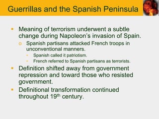 Guerrillas and the Spanish Peninsula

 Meaning of terrorism underwent a subtle
  change during Napoleon‟s invasion of Spain.
   o Spanish partisans attacked French troops in
     unconventional manners.
      ▪   Spanish called it patriotism.
      ▪   French referred to Spanish partisans as terrorists.
 Definition shifted away from government
  repression and toward those who resisted
  government.
 Definitional transformation continued
  throughout 19th century.
 