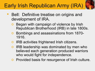 Early Irish Republican Army (IRA)
  Bell: Definitive treatise on origins and
   development of IRA.
   o Began with campaign of violence by Irish
     Republican Brotherhood (IRB) in late 1800s.
   o Bombings and assassinations from 1870-
     1916.
   o IRB activities frightened Irish citizens.
   o IRB leadership was dominated by men who
     believed each generation produced warriors
     who would fight for independence.
   o Provided basis for resurgence of Irish culture.
 