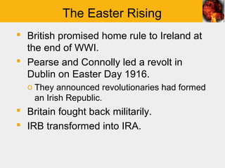 The Easter Rising
 British promised home rule to Ireland at
  the end of WWI.
 Pearse and Connolly led a revolt in
  Dublin on Easter Day 1916.
  o They announced revolutionaries had formed
    an Irish Republic.
 Britain fought back militarily.
 IRB transformed into IRA.
 