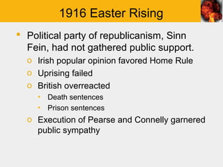 1916 Easter Rising
 Political party of republicanism, Sinn
  Fein, had not gathered public support.
  o Irish popular opinion favored Home Rule
  o Uprising failed
  o British overreacted
    ▪ Death sentences
    ▪ Prison sentences
  o Execution of Pearse and Connelly garnered
    public sympathy
 