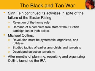 The Black and Tan War
 Sinn Fein continued its activities in spite of the
  failure of the Easter Rising
   o Rejection of the home rule
   o Demand of a complete free state without British
     participation in Irish politic
 Michael Collins:
   o Revolution must be systematic, organized, and
     ruthless
   o Studied tactics of earlier anarchists and terrorists
   o Developed selective terrorism:
 After months of planning, recruiting and organizing
  Collins launched the IRA
 