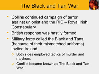 The Black and Tan War
 Collins continued campaign of terror
  against unionist and the RIC – Royal Irish
  Constabulary
 British response was hastily formed
 Military force called the Black and Tans
  (because of their mismatched uniforms)
  invited Ireland
  o Both sides employed tactics of murder and
    mayhem.
  o Conflict became known as The Black and Tan
    War.
 