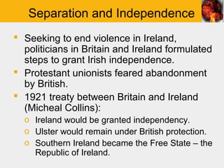 Separation and Independence
 Seeking to end violence in Ireland,
  politicians in Britain and Ireland formulated
  steps to grant Irish independence.
 Protestant unionists feared abandonment
  by British.
 1921 treaty between Britain and Ireland
  (Micheal Collins):
  o Ireland would be granted independency.
  o Ulster would remain under British protection.
  o Southern Ireland became the Free State – the
    Republic of Ireland.
 