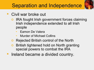 Separation and Independence
 Civil war broke out
  o IRA fought Irish government forces claiming
    Irish independence extended to all Irish
    people
    ▪ Eamon De Valera
    ▪ Murder of Michael Collins
  o Rejected British control of the North
  o British tightened hold on North granting
    special powers to combat the IRA
 Ireland became a divided country.
 