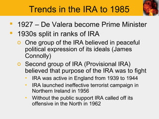 Trends in the IRA to 1985
 1927 – De Valera become Prime Minister
 1930s split in ranks of IRA
  o One group of the IRA believed in peaceful
    political expression of its ideals (James
    Connolly)
  o Second group of IRA (Provisional IRA)
    believed that purpose of the IRA was to fight
    ▪ IRA was active in England from 1939 to 1944
    ▪ IRA launched ineffective terrorist campaign in
      Northern Ireland in 1956
    ▪ Without the public support IRA called off its
      offensive in the North in 1962
 
