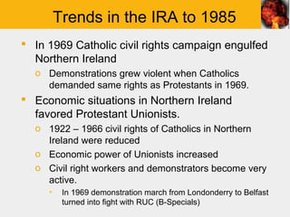 Trends in the IRA to 1985
 In 1969 Catholic civil rights campaign engulfed
  Northern Ireland
  o Demonstrations grew violent when Catholics
    demanded same rights as Protestants in 1969.
 Economic situations in Northern Ireland
  favored Protestant Unionists.
  o 1922 – 1966 civil rights of Catholics in Northern
    Ireland were reduced
  o Economic power of Unionists increased
  o Civil right workers and demonstrators become very
    active.
     ▪    In 1969 demonstration march from Londonderry to Belfast
          turned into fight with RUC (B-Specials)
 
