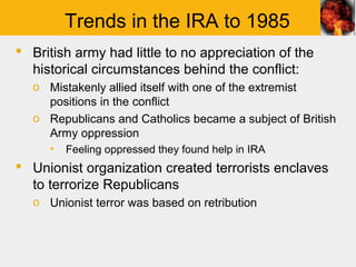Trends in the IRA to 1985
 British army had little to no appreciation of the
  historical circumstances behind the conflict:
  o Mistakenly allied itself with one of the extremist
    positions in the conflict
  o Republicans and Catholics became a subject of British
    Army oppression
     ▪   Feeling oppressed they found help in IRA
 Unionist organization created terrorists enclaves
  to terrorize Republicans
  o Unionist terror was based on retribution
 