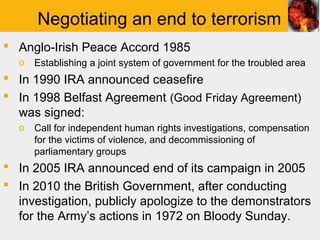 Negotiating an end to terrorism
 Anglo-Irish Peace Accord 1985
  o   Establishing a joint system of government for the troubled area
 In 1990 IRA announced ceasefire
 In 1998 Belfast Agreement (Good Friday Agreement)
  was signed:
  o   Call for independent human rights investigations, compensation
      for the victims of violence, and decommissioning of
      parliamentary groups
 In 2005 IRA announced end of its campaign in 2005
 In 2010 the British Government, after conducting
  investigation, publicly apologize to the demonstrators
  for the Army’s actions in 1972 on Bloody Sunday.
 