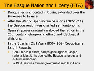The Basque Nation and Liberty (ETA)
 Basque region: located in Spain, extended over the
  Pyrenees to France
 After the War of Spanish Succession (1702-1714)
  the Basque region was granted semi-autonomy.
 Spanish power gradually enfolded the region in the
  20th century, sharpening ethnic and ideological
  divisions.
 In the Spanish Civil War (1936-1939) Republicans
  fought Fascists.
  o   Gen. Franco (Fascist) campaigned against Basque
      national identity; he banned the Basque language and
      cultural expression.
  o   In 1950 Basques formed government in exile in Paris.
 