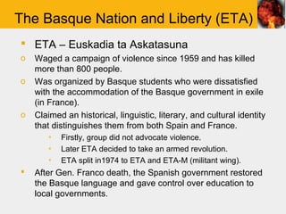 The Basque Nation and Liberty (ETA)
 ETA – Euskadia ta Askatasuna
o   Waged a campaign of violence since 1959 and has killed
    more than 800 people.
o   Was organized by Basque students who were dissatisfied
    with the accommodation of the Basque government in exile
    (in France).
o   Claimed an historical, linguistic, literary, and cultural identity
    that distinguishes them from both Spain and France.
       ▪   Firstly, group did not advocate violence.
       ▪   Later ETA decided to take an armed revolution.
       ▪   ETA split in1974 to ETA and ETA-M (militant wing).
   After Gen. Franco death, the Spanish government restored
    the Basque language and gave control over education to
    local governments.
 