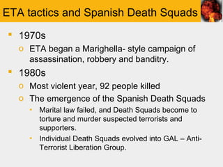 ETA tactics and Spanish Death Squads
 1970s
  o ETA began a Marighella- style campaign of
    assassination, robbery and banditry.
 1980s
  o Most violent year, 92 people killed
  o The emergence of the Spanish Death Squads
    ▪ Marital law failed, and Death Squads become to
      torture and murder suspected terrorists and
      supporters.
    ▪ Individual Death Squads evolved into GAL – Anti-
      Terrorist Liberation Group.
 