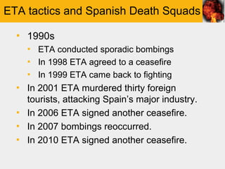 ETA tactics and Spanish Death Squads

  ▪ 1990s
    ▪ ETA conducted sporadic bombings
    ▪ In 1998 ETA agreed to a ceasefire
    ▪ In 1999 ETA came back to fighting
  ▪ In 2001 ETA murdered thirty foreign
    tourists, attacking Spain’s major industry.
  ▪ In 2006 ETA signed another ceasefire.
  ▪ In 2007 bombings reoccurred.
  ▪ In 2010 ETA signed another ceasefire.
 