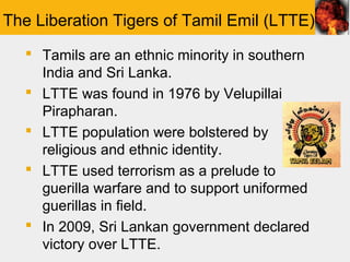 The Liberation Tigers of Tamil Emil (LTTE)
   Tamils are an ethnic minority in southern
    India and Sri Lanka.
   LTTE was found in 1976 by Velupillai
    Pirapharan.
   LTTE population were bolstered by
    religious and ethnic identity.
   LTTE used terrorism as a prelude to
    guerilla warfare and to support uniformed
    guerillas in field.
   In 2009, Sri Lankan government declared
    victory over LTTE.
 