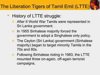 The Liberation Tigers of Tamil Emil (LTTE)
    History of LTTE struggle:
     o After II World War Tamils were represented in
       Sri Lanka government.
     o In 1955 Sinhalese majority forced the
       government to adopt a Singhalese only policy.
     o The Ceylon (Sri Lanka) government (Sinhalese
       majority) began to target minority Tamils in the
       70s and 80s.
     o Following Sinhalese rioting in 1983, the LTTE
       mounted three on-again, off-again terrorist
       campaigns.
 