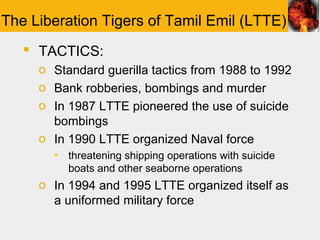 The Liberation Tigers of Tamil Emil (LTTE)
    TACTICS:
     o Standard guerilla tactics from 1988 to 1992
     o Bank robberies, bombings and murder
     o In 1987 LTTE pioneered the use of suicide
       bombings
     o In 1990 LTTE organized Naval force
       ▪ threatening shipping operations with suicide
         boats and other seaborne operations
     o In 1994 and 1995 LTTE organized itself as
       a uniformed military force
 