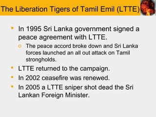 The Liberation Tigers of Tamil Emil (LTTE)

    In 1995 Sri Lanka government signed a
     peace agreement with LTTE.
     o The peace accord broke down and Sri Lanka
       forces launched an all out attack on Tamil
       strongholds.
    LTTE returned to the campaign.
    In 2002 ceasefire was renewed.
    In 2005 a LTTE sniper shot dead the Sri
     Lankan Foreign Minister.
 