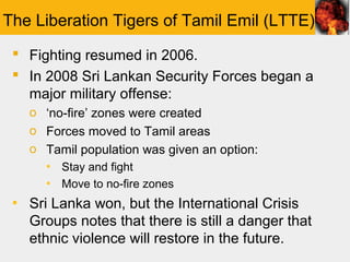 The Liberation Tigers of Tamil Emil (LTTE)
  Fighting resumed in 2006.
  In 2008 Sri Lankan Security Forces began a
   major military offense:
   o ‘no-fire’ zones were created
   o Forces moved to Tamil areas
   o Tamil population was given an option:
      ▪ Stay and fight
      ▪ Move to no-fire zones
 ▪ Sri Lanka won, but the International Crisis
   Groups notes that there is still a danger that
   ethnic violence will restore in the future.
 