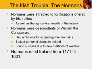 The Irish Trouble: The Normans
 Normans were attracted to fortifications offered
  by Irish cities
  o As well as the agricultural wealth of the interior
 Normans were descendants of William the
  Conqueror.
  o Had ambitions for extending their domains
  o Staked territorial claims in Ireland
  o Found success due to new methods of warfare
 Normans ruled Ireland from 1171 till
  1601.
 