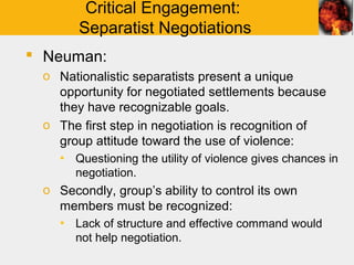 Critical Engagement:
       Separatist Negotiations
 Neuman:
 o Nationalistic separatists present a unique
   opportunity for negotiated settlements because
   they have recognizable goals.
 o The first step in negotiation is recognition of
   group attitude toward the use of violence:
    ▪ Questioning the utility of violence gives chances in
      negotiation.
 o Secondly, group’s ability to control its own
   members must be recognized:
    ▪ Lack of structure and effective command would
      not help negotiation.
 