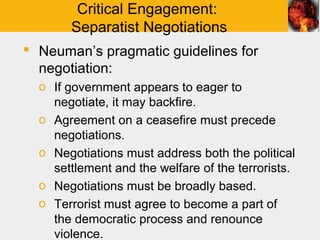 Critical Engagement:
       Separatist Negotiations
 Neuman’s pragmatic guidelines for
  negotiation:
  o If government appears to eager to
    negotiate, it may backfire.
  o Agreement on a ceasefire must precede
    negotiations.
  o Negotiations must address both the political
    settlement and the welfare of the terrorists.
  o Negotiations must be broadly based.
  o Terrorist must agree to become a part of
    the democratic process and renounce
    violence.
 