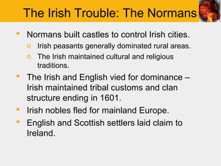 The Irish Trouble: The Normans
 Normans built castles to control Irish cities.
   o Irish peasants generally dominated rural areas.
   o The Irish maintained cultural and religious
     traditions.
 The Irish and English vied for dominance –
  Irish maintained tribal customs and clan
  structure ending in 1601.
 Irish nobles fled for mainland Europe.
 English and Scottish settlers laid claim to
  Ireland.
 