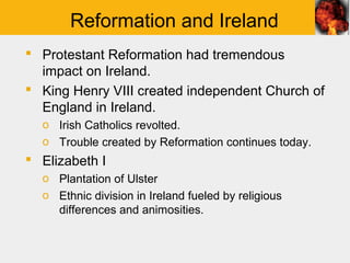 Reformation and Ireland
 Protestant Reformation had tremendous
  impact on Ireland.
 King Henry VIII created independent Church of
  England in Ireland.
  o Irish Catholics revolted.
  o Trouble created by Reformation continues today.
 Elizabeth I
  o Plantation of Ulster
  o Ethnic division in Ireland fueled by religious
    differences and animosities.
 