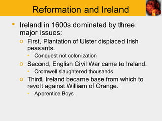 Reformation and Ireland
 Ireland in 1600s dominated by three
  major issues:
  o First, Plantation of Ulster displaced Irish
    peasants.
    ▪ Conquest not colonization
  o Second, English Civil War came to Ireland.
    ▪ Cromwell slaughtered thousands
  o Third, Ireland became base from which to
    revolt against William of Orange.
    ▪ Apprentice Boys
 