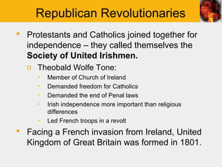 Republican Revolutionaries
 Protestants and Catholics joined together for
  independence – they called themselves the
  Society of United Irishmen.
  o Theobald Wolfe Tone:
     ▪   Member of Church of Ireland
     ▪   Demanded freedom for Catholics
     ▪   Demanded the end of Penal laws
     ▪   Irish independence more important than religious
         differences
     ▪   Led French troops in a revolt
 Facing a French invasion from Ireland, United
  Kingdom of Great Britain was formed in 1801.
 