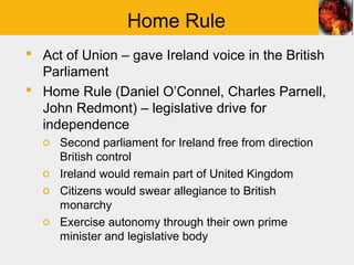 Home Rule
 Act of Union – gave Ireland voice in the British
  Parliament
 Home Rule (Daniel O’Connel, Charles Parnell,
  John Redmont) – legislative drive for
  independence
  o Second parliament for Ireland free from direction
    British control
  o Ireland would remain part of United Kingdom
  o Citizens would swear allegiance to British
    monarchy
  o Exercise autonomy through their own prime
    minister and legislative body
 