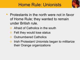 Home Rule: Unionists

 Protestants in the north were not in favor
  of Home Rule; they wanted to remain
  under British rule.
  o   Afraid of Catholics in the south
  o   Felt they would lose status
  o   Outnumbered Catholics
  o   Irish Protestant Unionists began to militarize
      their Orange organizations
 