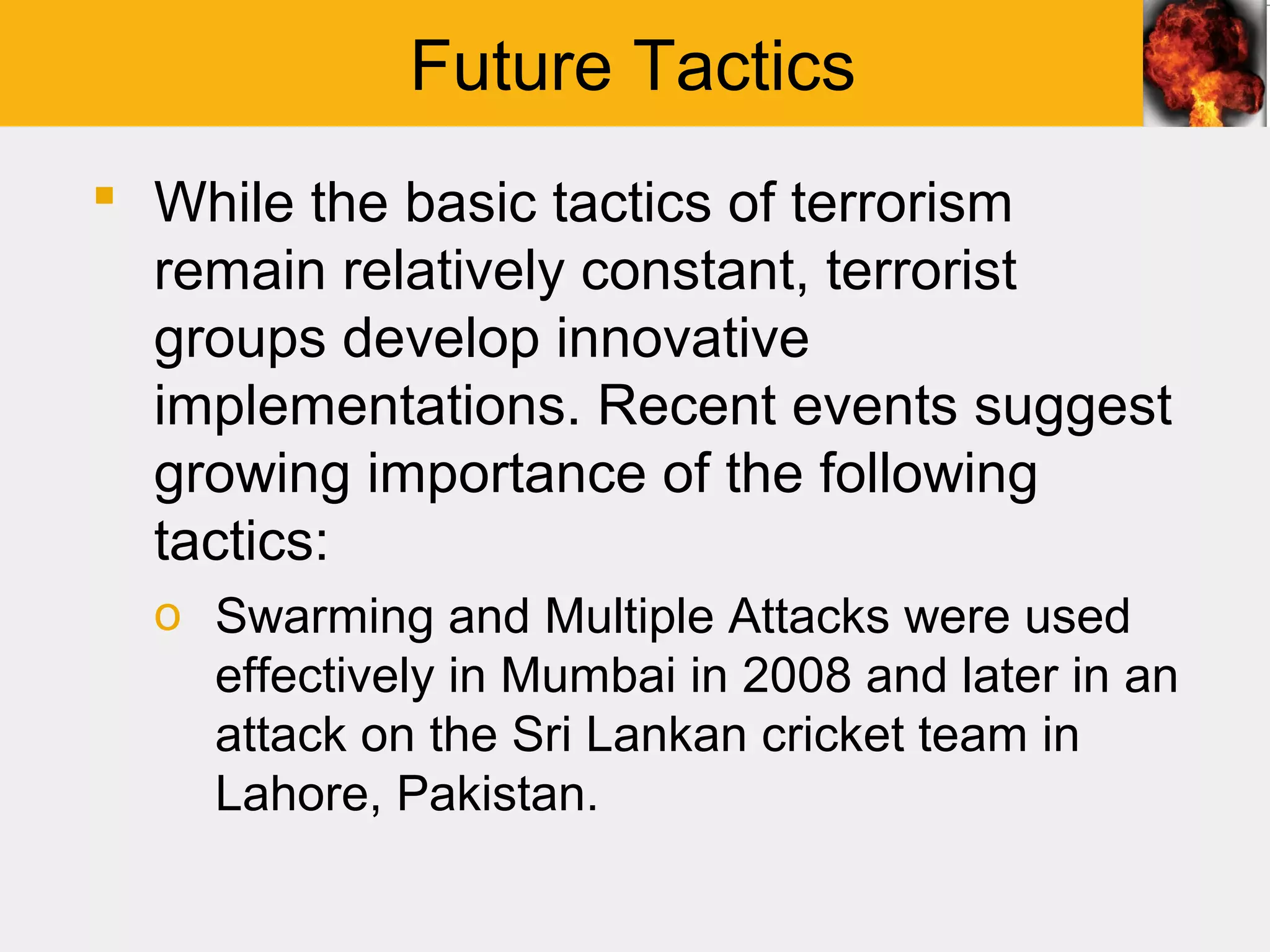 Future Tactics
 While the basic tactics of terrorism
  remain relatively constant, terrorist
  groups develop innovative
  implementations. Recent events suggest
  growing importance of the following
  tactics:
  o Swarming and Multiple Attacks were used
    effectively in Mumbai in 2008 and later in an
    attack on the Sri Lankan cricket team in
    Lahore, Pakistan.
 