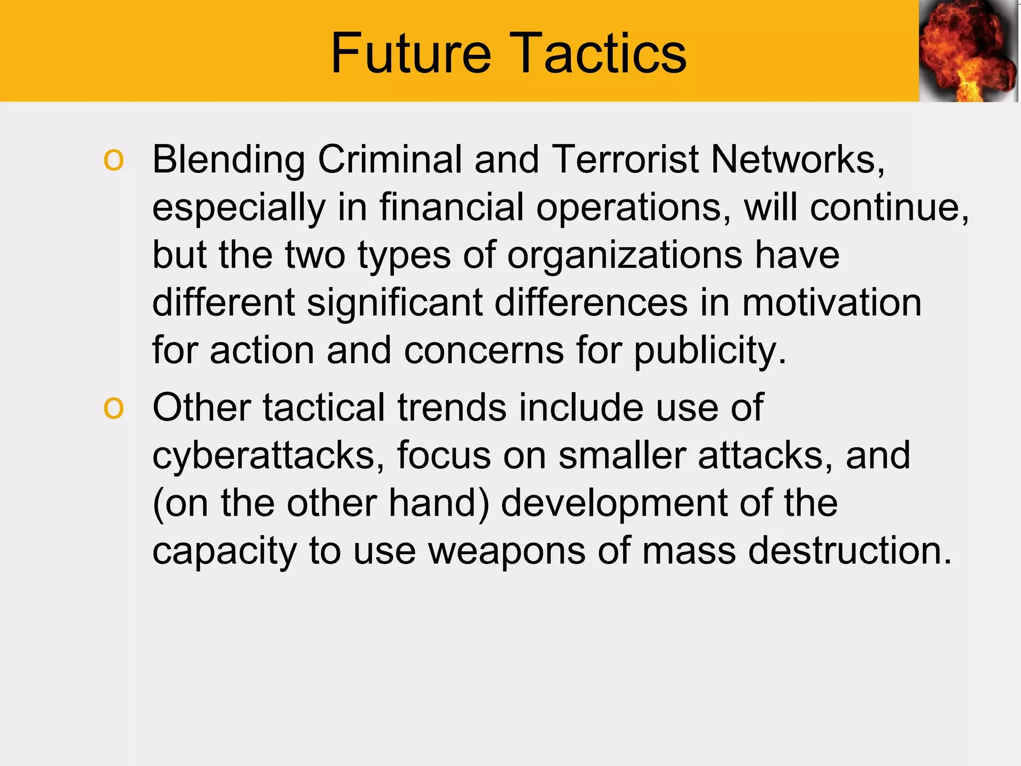 Future Tactics
o Blending Criminal and Terrorist Networks,
  especially in financial operations, will continue,
  but the two types of organizations have
  different significant differences in motivation
  for action and concerns for publicity.
o Other tactical trends include use of
  cyberattacks, focus on smaller attacks, and
  (on the other hand) development of the
  capacity to use weapons of mass destruction.
 