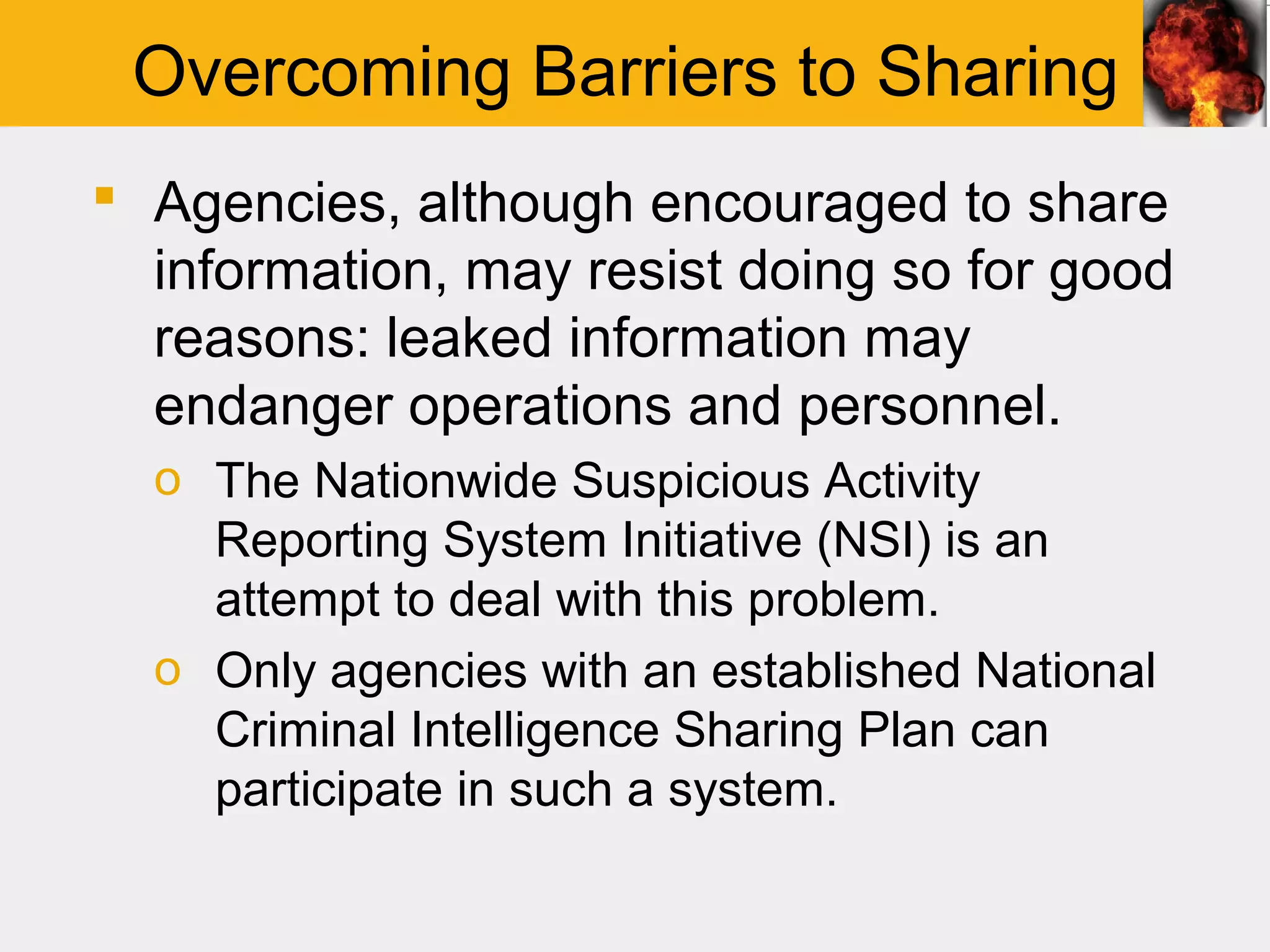 Overcoming Barriers to Sharing
 Agencies, although encouraged to share
  information, may resist doing so for good
  reasons: leaked information may
  endanger operations and personnel.
  o The Nationwide Suspicious Activity
    Reporting System Initiative (NSI) is an
    attempt to deal with this problem.
  o Only agencies with an established National
    Criminal Intelligence Sharing Plan can
    participate in such a system.
 