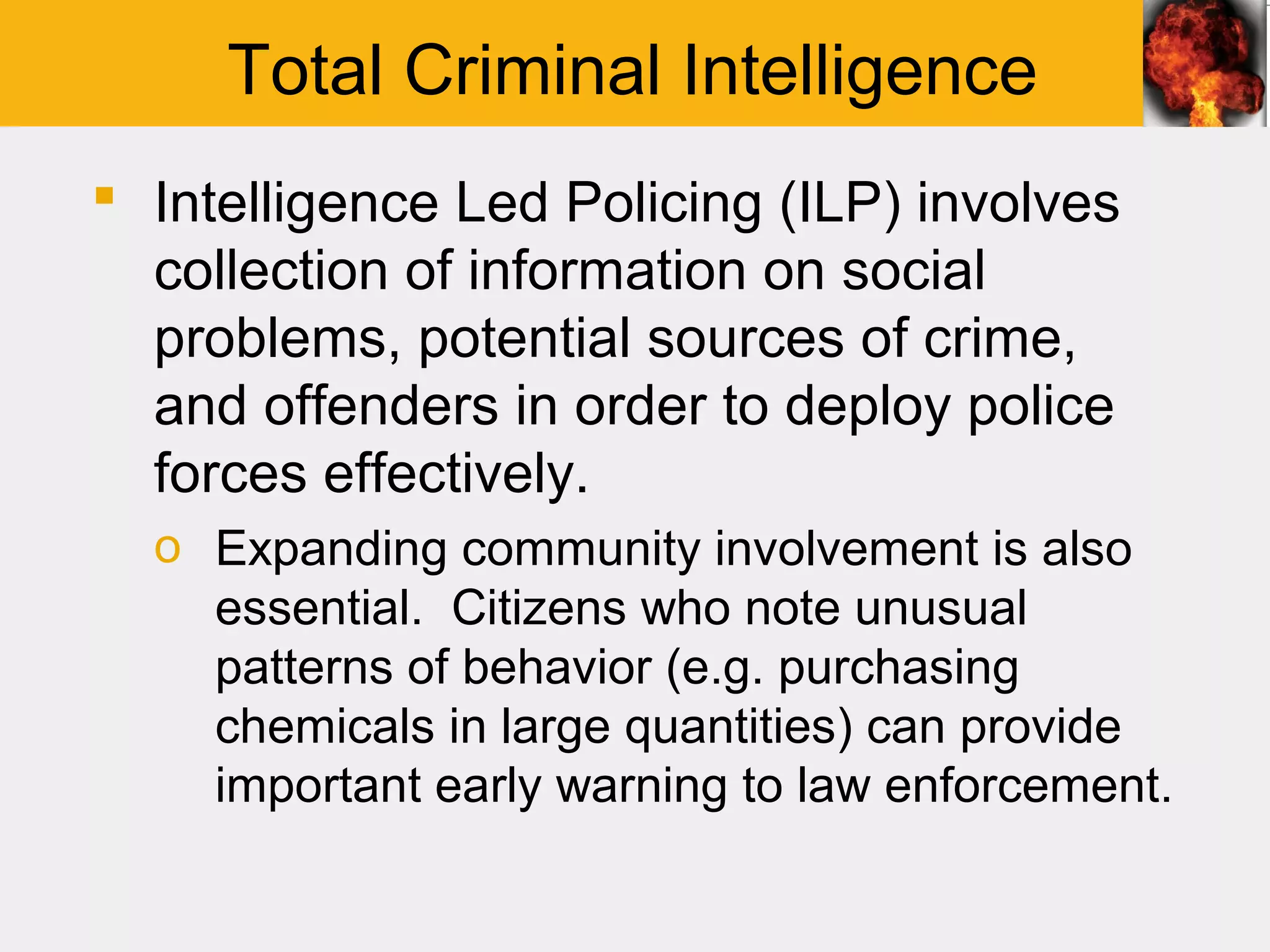 Total Criminal Intelligence
 Intelligence Led Policing (ILP) involves
  collection of information on social
  problems, potential sources of crime,
  and offenders in order to deploy police
  forces effectively.
  o Expanding community involvement is also
    essential. Citizens who note unusual
    patterns of behavior (e.g. purchasing
    chemicals in large quantities) can provide
    important early warning to law enforcement.
 