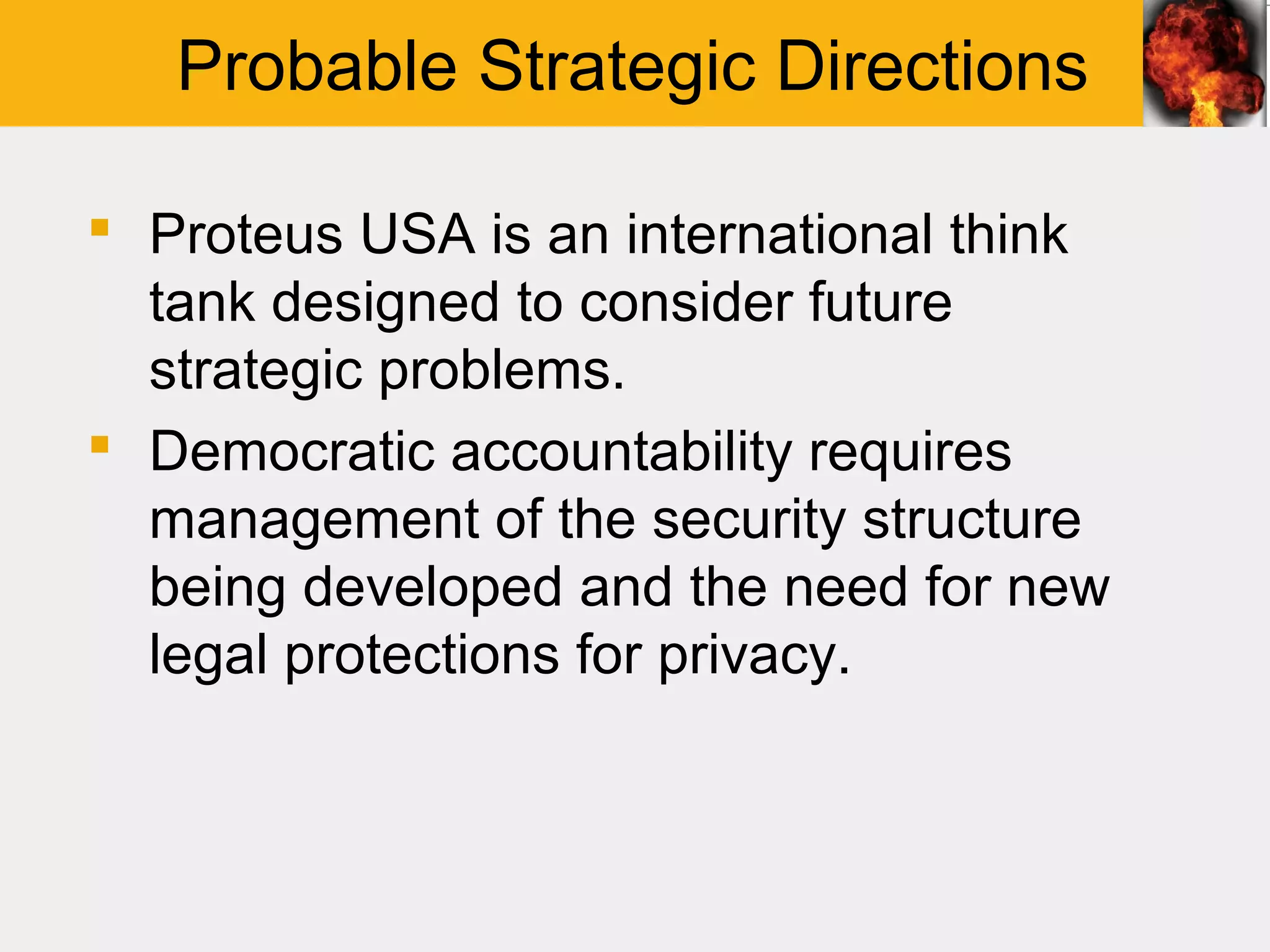 Probable Strategic Directions

 Proteus USA is an international think
  tank designed to consider future
  strategic problems.
 Democratic accountability requires
  management of the security structure
  being developed and the need for new
  legal protections for privacy.
 