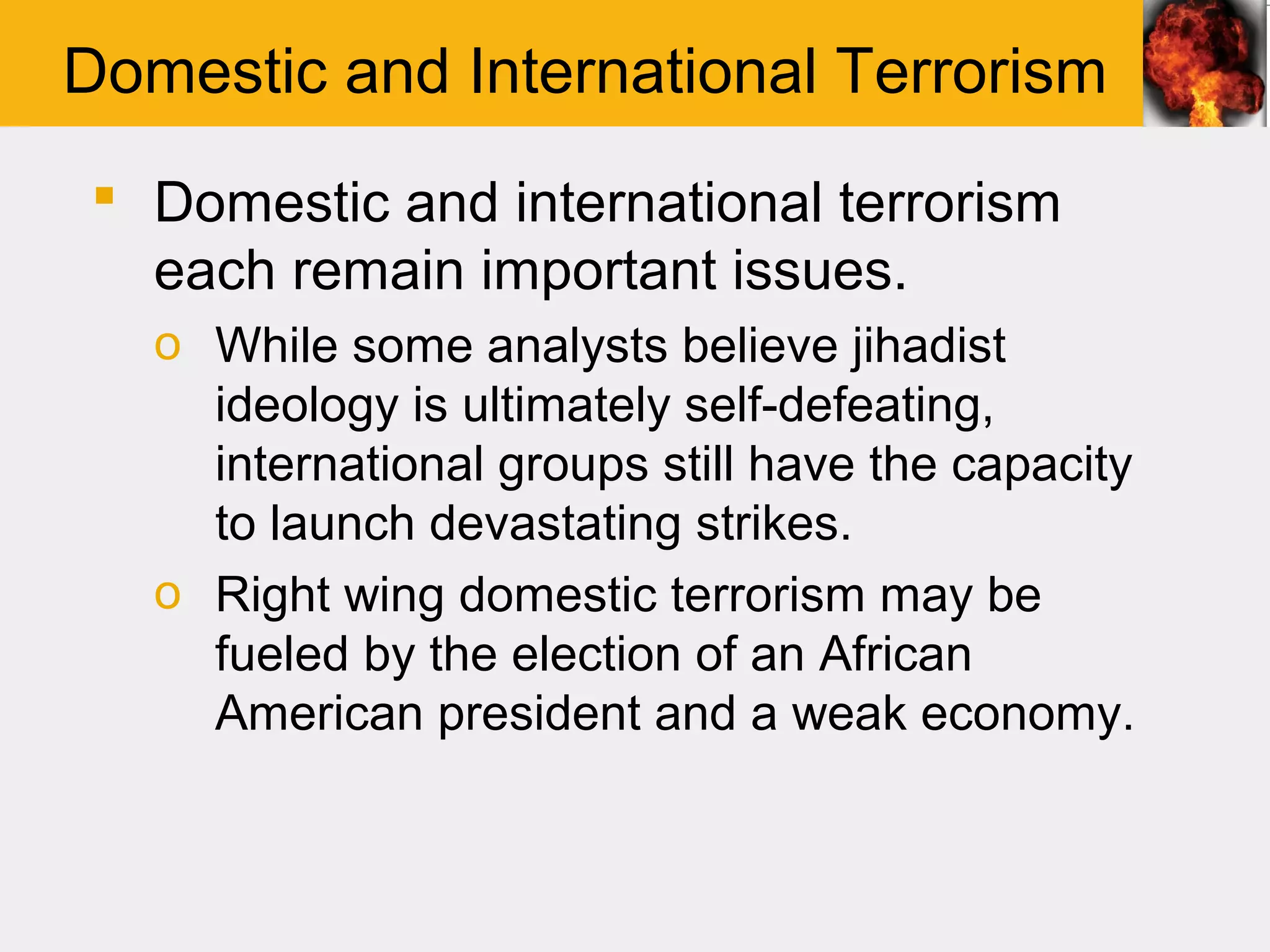 Domestic and International Terrorism
 Domestic and international terrorism
  each remain important issues.
   o While some analysts believe jihadist
     ideology is ultimately self-defeating,
     international groups still have the capacity
     to launch devastating strikes.
   o Right wing domestic terrorism may be
     fueled by the election of an African
     American president and a weak economy.
 