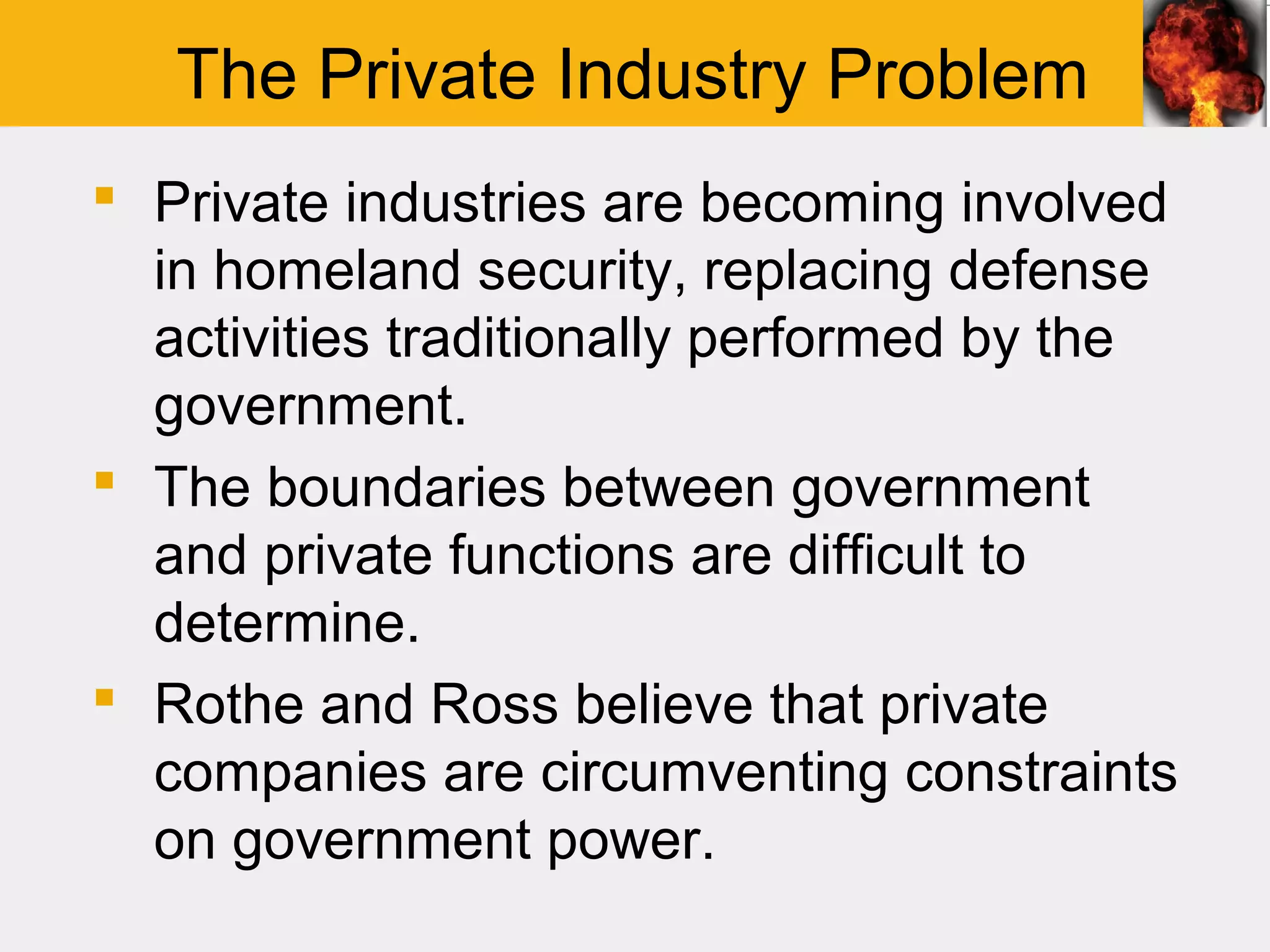 The Private Industry Problem
 Private industries are becoming involved
  in homeland security, replacing defense
  activities traditionally performed by the
  government.
 The boundaries between government
  and private functions are difficult to
  determine.
 Rothe and Ross believe that private
  companies are circumventing constraints
  on government power.
 