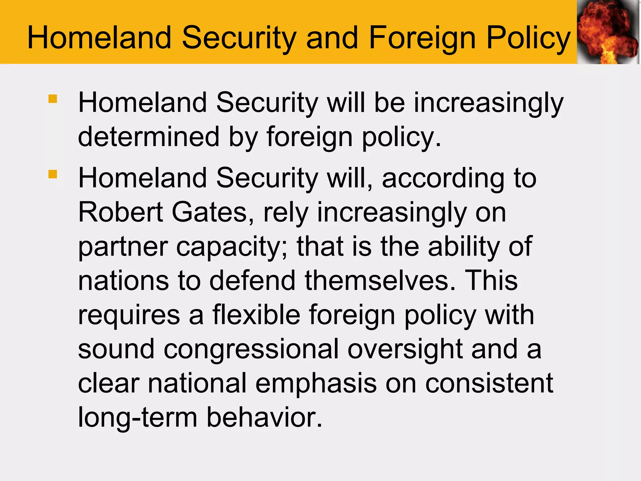 Homeland Security and Foreign Policy
  Homeland Security will be increasingly
   determined by foreign policy.
  Homeland Security will, according to
   Robert Gates, rely increasingly on
   partner capacity; that is the ability of
   nations to defend themselves. This
   requires a flexible foreign policy with
   sound congressional oversight and a
   clear national emphasis on consistent
   long-term behavior.
 