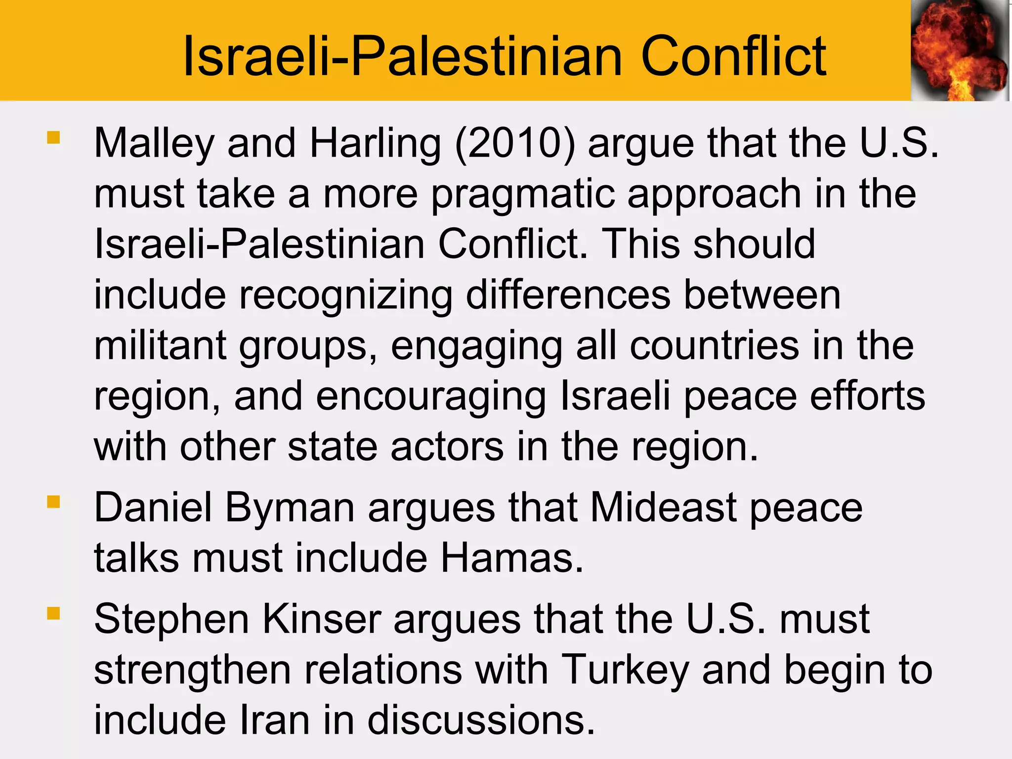 Israeli-Palestinian Conflict
 Malley and Harling (2010) argue that the U.S.
  must take a more pragmatic approach in the
  Israeli-Palestinian Conflict. This should
  include recognizing differences between
  militant groups, engaging all countries in the
  region, and encouraging Israeli peace efforts
  with other state actors in the region.
 Daniel Byman argues that Mideast peace
  talks must include Hamas.
 Stephen Kinser argues that the U.S. must
  strengthen relations with Turkey and begin to
  include Iran in discussions.
 
