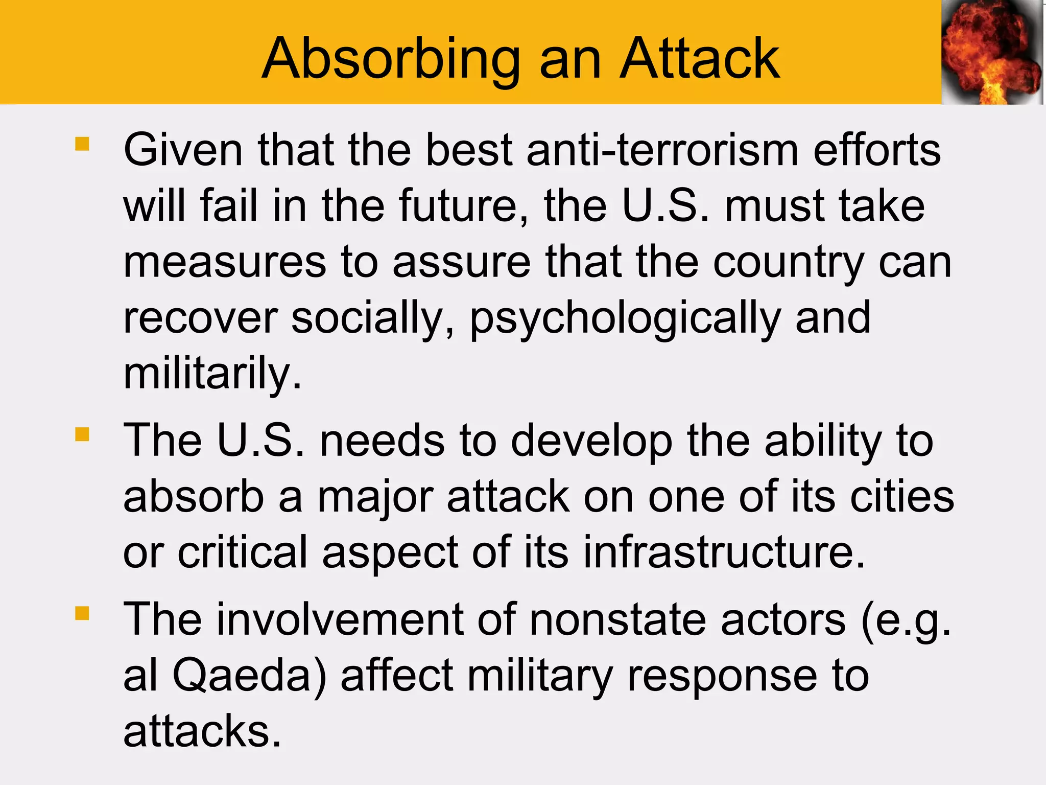 Absorbing an Attack
 Given that the best anti-terrorism efforts
  will fail in the future, the U.S. must take
  measures to assure that the country can
  recover socially, psychologically and
  militarily.
 The U.S. needs to develop the ability to
  absorb a major attack on one of its cities
  or critical aspect of its infrastructure.
 The involvement of nonstate actors (e.g.
  al Qaeda) affect military response to
  attacks.
 