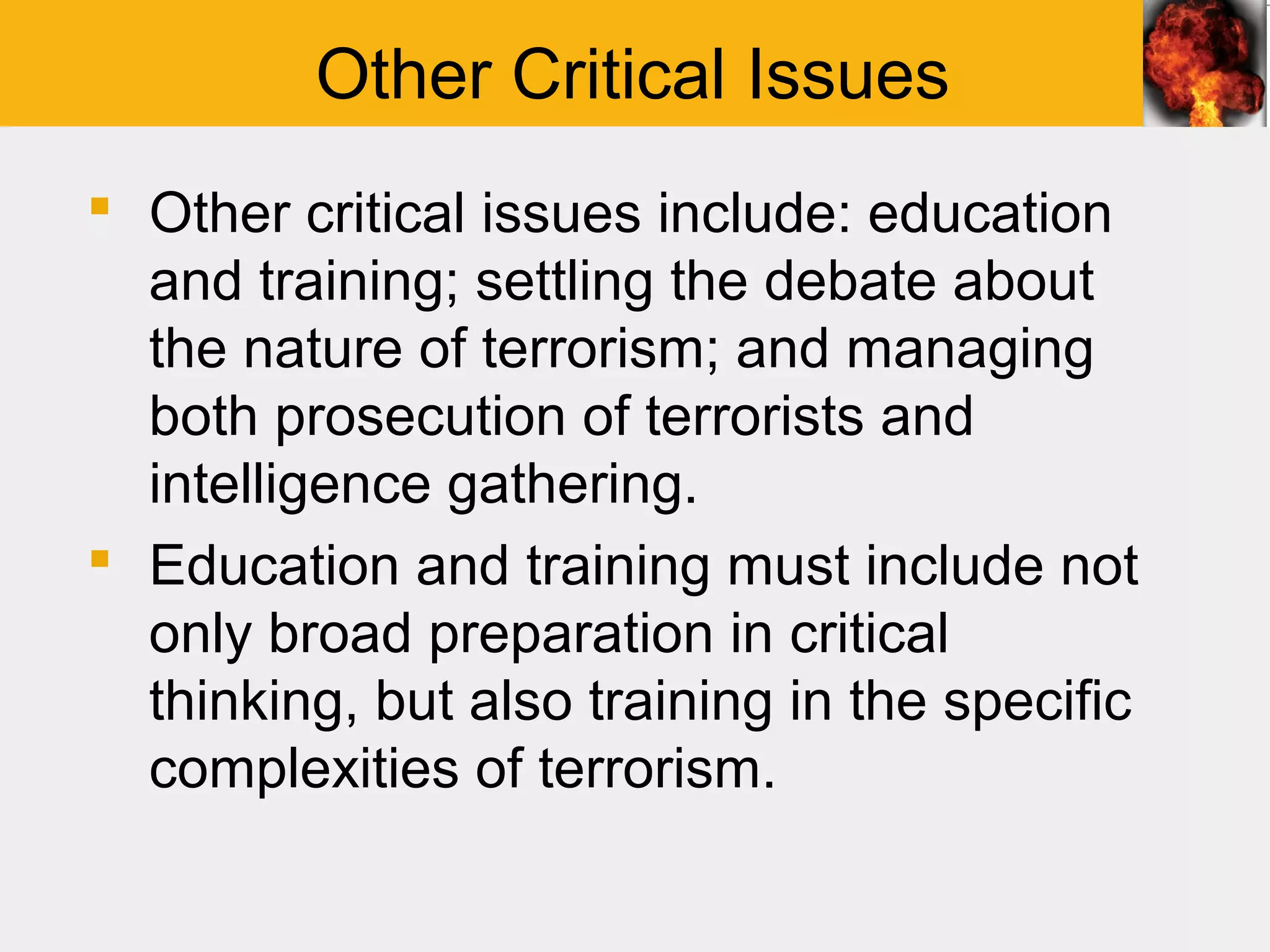 Other Critical Issues
 Other critical issues include: education
  and training; settling the debate about
  the nature of terrorism; and managing
  both prosecution of terrorists and
  intelligence gathering.
 Education and training must include not
  only broad preparation in critical
  thinking, but also training in the specific
  complexities of terrorism.
 