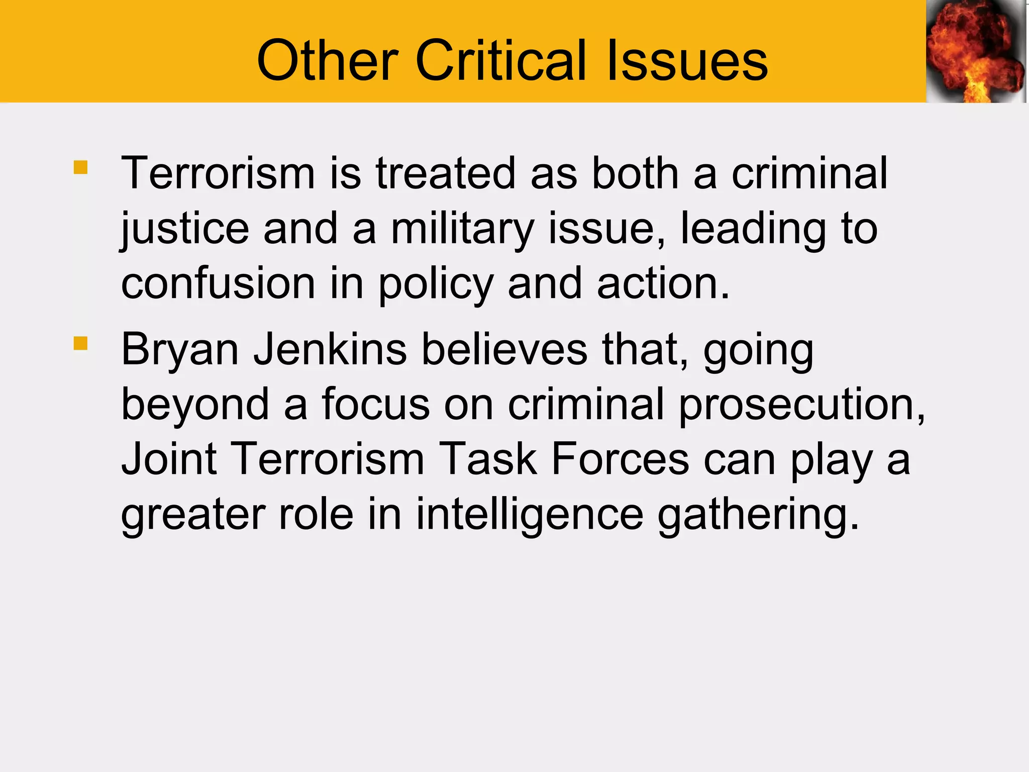 Other Critical Issues
 Terrorism is treated as both a criminal
  justice and a military issue, leading to
  confusion in policy and action.
 Bryan Jenkins believes that, going
  beyond a focus on criminal prosecution,
  Joint Terrorism Task Forces can play a
  greater role in intelligence gathering.
 