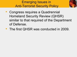 Emerging Issues in
      Anti-Terrorist Security Policy
 Congress requires a Quadrennial
  Homeland Security Review (QHSR)
  similar to that required of the Department
  of Defense.
 The first QHSR was conducted in 2009.
 