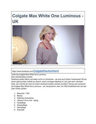 Colgate Max White One Luminous ­
UK

https://www.facebook.com/

ColgateDeutschland

Teste die Colgate Max White One Luminous
Dein strahlendstes Lächeln
Strahlend weiße Zähne vermitteln nicht nur Schönheit – sie sind auch Deine Visitenkarte! Ob bei
einem glamourösen Auftritt am Abend, einem wichtigen Meeting im Job oder beim nächsten
Date, wer möchte da nicht mit einem strahlend weißen Lächeln punkten? Genau das verspricht
die Colgate Max White One Luminous – ein Versprechen, dem nun 500 Empfehlerinnen auf den
Zahn fühlen dürfen!
1.
2.
3.
4.
5.
6.
7.
8.

Besucher: 1334
Beauty
Wellness Gutscheine
 Beauty Forum Anti ­ Aging
Hautpflege
Körperpflege
Zahnpflege
Kosmetik

 