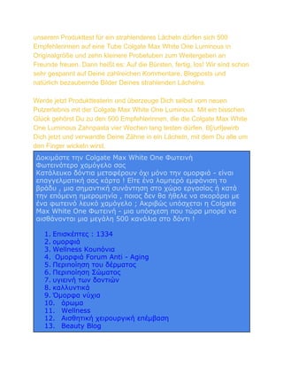 unserem Produkttest für ein strahlenderes Lächeln dürfen sich 500
Empfehlerinnen auf eine Tube Colgate Max White One Luminous in
Originalgröße und zehn kleinere Probetuben zum Weitergeben an
Freunde freuen. Dann heißt es: Auf die Bürsten, fertig, los! Wir sind schon
sehr gespannt auf Deine zahlreichen Kommentare, Blogposts und
natürlich bezaubernde Bilder Deines strahlenden Lächelns.
Werde jetzt Produkttesterin und überzeuge Dich selbst vom neuen
Putzerlebnis mit der Colgate Max White One Luminous. Mit ein bisschen
Glück gehörst Du zu den 500 Empfehlerinnen, die die Colgate Max White
One Luminous Zahnpasta vier Wochen lang testen dürfen. B[/url]ewirb
Dich jetzt und verwandle Deine Zähne in ein Lächeln, mit dem Du alle um
den Finger wickeln wirst.
Δοκιμάστε την Colgate Max White One Φωτεινή
Φωτεινότερο χαμόγελο σας
Κατάλευκο δόντια μεταφέρουν όχι μόνο την ομορφιά - είναι
επαγγελματική σας κάρτα ! Είτε ένα λαμπερό εμφάνιση το
βράδυ , μια σημαντική συνάντηση στο χώρο εργασίας ή κατά
την επόμενη ημερομηνία , ποιος δεν θα ήθελε να σκοράρει με
ένα φωτεινό λευκό χαμόγελο ; Ακριβώς υπόσχεται η Colgate
Max White One Φωτεινή - μια υπόσχεση που τώρα μπορεί να
αισθάνονται μια μεγάλη 500 κανάλια στο δόντι !
1. Επισκέπτες : 1334
2. ομορφιά
3. Wellness Κουπόνια
4. Ομορφιά Forum Anti - Aging
5. Περιποίηση του δέρματος
6. Περιποίηση Σώματος
7. υγιεινή των δοντιών
8. καλλυντικά
9. Όμορφα νύχια
10. άρωμα
11. Wellness
12. Αισθητική χειρουργική επέμβαση
13. Beauty Blog

 