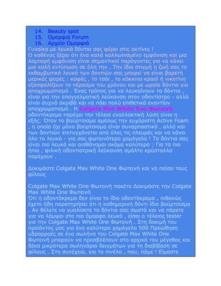 14. Beauty spot
15. Ομορφιά Forum
16. Αρχείο Ομορφιά
Γυναίκα με λευκά δόντια σας φέρει στις ακτίνες !
Ο καθένας ξέρει ότι ένα καλά καλλωπισμένο εμφάνιση και μια
λαμπερή εμφάνιση είναι σημαντικοί παράγοντες για να κάνει
μια καλή εντύπωση σε όλη την . Την ίδια στιγμή η ζωή σας το
εκθαμβωτικό λευκό των δοντιών σας μπορεί να είναι βαρετή
μερικές φορές : καφές , το τσάι , το κόκκινο κρασί ή νικοτίνη
εξασφαλίζουν το πέρασμα του χρόνου και με ωραία δόντια για
αποχρωματισμό . Ένας τρόπος για να λευκαίνουν τα δόντια ,
είναι για την επαγγελματική λεύκανση στον οδοντίατρο - αλλά
είναι συχνά ακριβά και να πάει πολύ επιθετικά εναντίον
αποχρωματισμό . Η Colgate Max White Ένα Φωτεινή
οδοντόκρεμα παρέχει την τέλεια εναλλακτική λύση είναι η
εξής: Όταν το βούρτσισμα αμέσως την ευχάριστη Active Foam
, η οποία όχι μόνο βούρτσισμα είναι συναρπαστικό , αλλά και
των δοντιών επιτυγχάνεται από όλες τις πλευρές και να κάνει
όλο το λευκό - για σας φωτεινότερο χαμόγελο ! Τα δόντια σας
είναι πιο λευκά και αισθάνομαι ακόμα καλύτερα : Για τα πιο
ήπια , φιλική οδοντιατρική λεύκανση σμάλτο κρύσταλλα
παρέχουν .
Δοκιμάστε Colgate Max White One Φωτεινή και να πείσει τους
φίλους
Colgate Max White One Φωτεινή πακέτο Δοκιμάστε την Colgate
Max White One Φωτεινή
Ότι η οδοντόκρεμα δεν είναι το ίδιο οδοντόκρεμα , πιθανώς
έχετε ήδη παρατηρήσει ότι η καθημερινή δόντι ίδια βούρτσισμα
. Αν θέλετε να γυαλίσετε τα δόντια σας σωστά και να πάρετε
για να λάμψει στο πιο όμορφο λευκό , είσαι ο τέλειος tester
για την Colgate Max White One Φωτεινή . Στη δοκιμή του
προϊόντος μας για ένα καλύτερο χαμόγελο 500 Προώθηση
υδρορροές σε ένα σωλήνα του Colgate Max White One
Φωτεινή μπορούν να προσβλέπουν στο αρχικό του μέγεθος και
δέκα μικρότερα σωληνάρια δειγμάτων για τη διαβίβαση σε
φίλους . Στη συνέχεια, για το πινέλο , που, πάμε ! Είμαστε

 