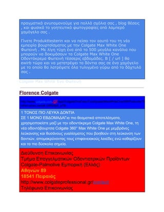 πραγματικά ανυπομονούμε για πολλά σχόλια σας , blog θέσεις
, και φυσικά το γοητευτικό φωτογραφίες από λαμπερό
χαμόγελο σας .
Γίνετε Produkttesterin και να πείσει τον εαυτό του τη νέα
εμπειρία βουρτσίσματος με την Colgate Max White One
Φωτεινή . Με λίγη τύχη ένα από τα 500 μεγάλα κανάλια που
μπορούν να δοκιμάσουν τα Colgate Max White One
Οδοντόκρεμα Φωτεινή τέσσερις εβδομάδες. B [ / url ] θα
ewirb τώρα και να μετατρέψει τα δόντια σας σε ένα χαμόγελο
με το οποίο θα λατρέψετε όλα τυλιγμένο γύρω από το δάχτυλό
σας .
Colgate Max White Ένα Φωτεινή

Florence Colgate
.gr

http://www.colgate.com
/app/ColgateOralCare/Toothpaste/MaxWhiteOne/GR/Products/To
othbrushes.cwsp#.UtRG9p5_sTQ

1 ΤΟΝΟΣ ΠΙΟ ΛΕΥΚΑ ΔΟΝΤΙΑ
ΣΕ 1 ΜΟΝΟ ΕΒΔΟΜΑΔΑΓια πιο θεαματικά αποτελέσματα,
χρησιμοποιείστε μαζί με την οδοντόκρεμα Colgate Max White One, τη
νέα οδοντόβουρτσα Colgate 360° Max White One με μεμβράνες
λεύκανσης και θυσάνους γυαλίσματος που βοηθούν στη λεύκανση των
δοντιών, απομακρύνοντας τους επιφανειακούς λεκέδες ενώ καθαρίζουν
και τα πιο δύσκολα σημεία.

Διεύθυνση Επικοινωνίας
Τμήμα Επαγγελματικών Οδοντιατρικών Προϊόντων
Colgate­Palmolive Εμπορική (Ελλάς)
Αθηνών 89
18541 Πειραιάς
http://www.colgateprofessional.gr/contact
Τηλέφωνο Επικοινωνίας

 