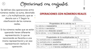 03
Se definen dos operaciones entre
números reales: La suma, denotada
con + y la multiplicación, que se
denota con x Y Según la
clasificación de los números
reales.
Si los números reales que se están
operando tienen diferente
representación, lo que se
recomienda es llevarlos a una
misma representación y en esa
representación realizar la
operación.
Operaciones con conjuntos.
 