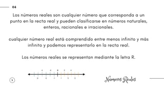 Números Reales
04
Los números reales son cualquier número que corresponda a un
punto en la recta real y pueden clasificarse en números naturales,
enteros, racionales e irracionales.
cualquier número real está comprendido entre menos infinito y más
infinito y podemos representarlo en la recta real.
Los números reales se representan mediante la letra R.
 